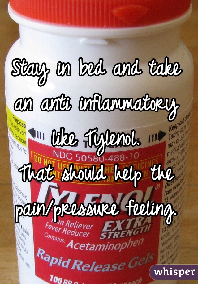 Stay in bed and take an anti inflammatory like Tylenol. 
That should help the pain/pressure feeling.  