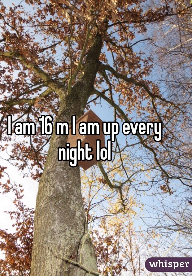 I am 16 m I am up every night lol