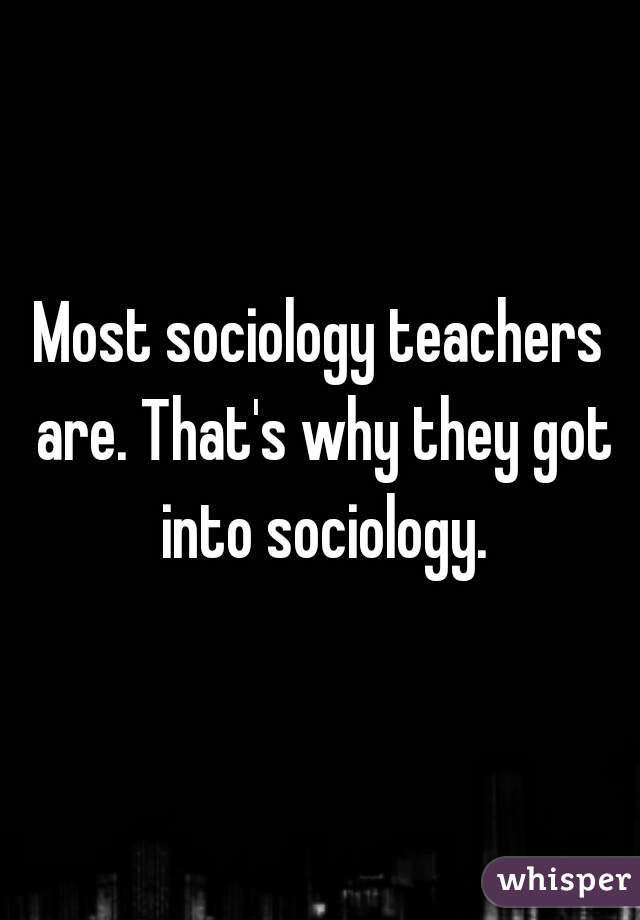 Most sociology teachers are. That's why they got into sociology.