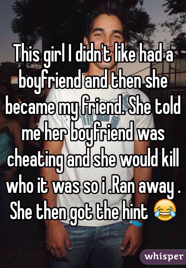 This girl I didn't like had a boyfriend and then she became my friend. She told me her boyfriend was cheating and she would kill who it was so i .Ran away . She then got the hint 😂