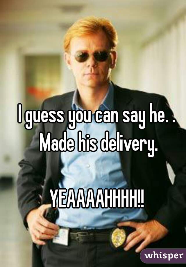 I guess you can say he. . Made his delivery.

YEAAAAHHHH!!