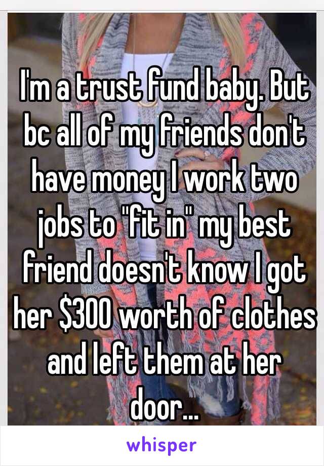 I'm a trust fund baby. But bc all of my friends don't have money I work two jobs to "fit in" my best friend doesn't know I got her $300 worth of clothes and left them at her door...