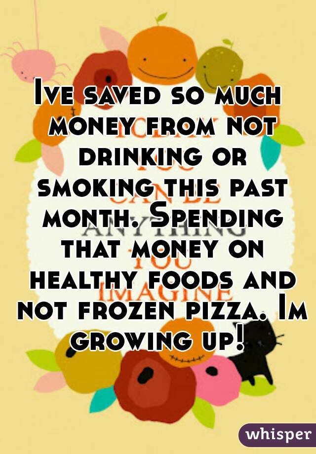 Ive saved so much money from not drinking or smoking this past month. Spending that money on healthy foods and not frozen pizza. Im growing up! 
