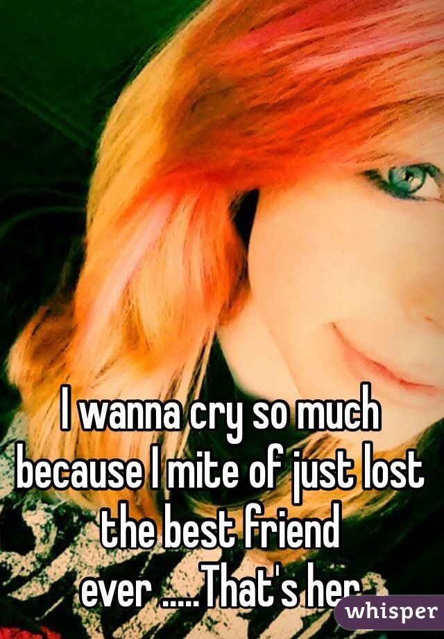 I wanna cry so much because I mite of just lost the best friend ever .....That's her 