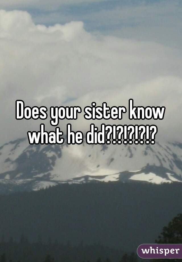 Does your sister know what he did?!?!?!?!?