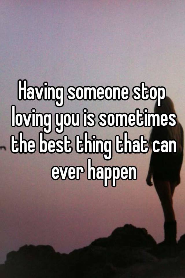 having-someone-stop-loving-you-is-sometimes-the-best-thing-that-can