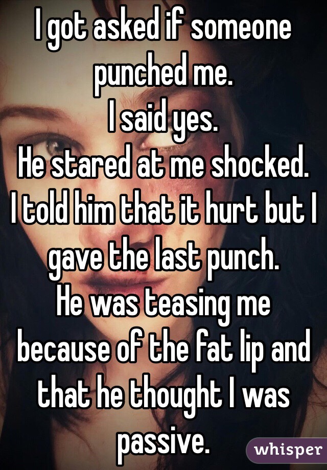 I got asked if someone punched me.
I said yes.
He stared at me shocked.
I told him that it hurt but I gave the last punch.
He was teasing me because of the fat lip and that he thought I was passive.