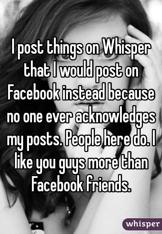 I post things on Whisper that I would post on Facebook instead because no one ever acknowledges my posts. People here do. I like you guys more than Facebook friends.