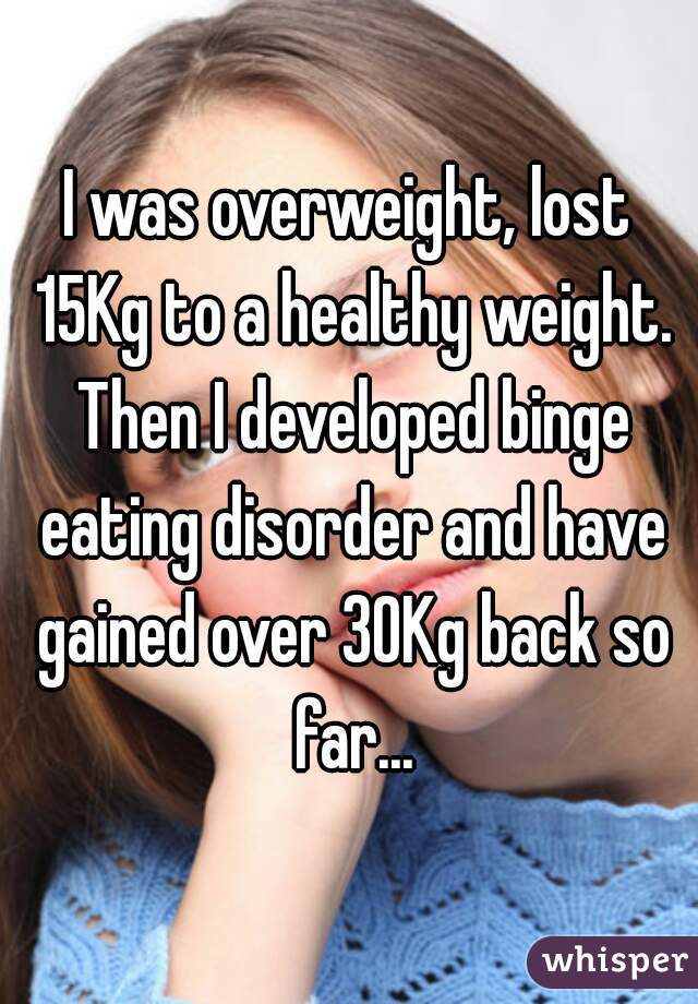 I was overweight, lost 15Kg to a healthy weight. Then I developed binge eating disorder and have gained over 30Kg back so far...