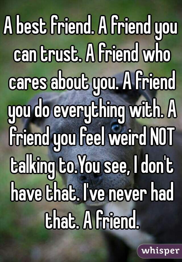 A best friend. A friend you can trust. A friend who cares about you. A friend you do everything with. A friend you feel weird NOT talking to.You see, I don't have that. I've never had that. A friend.