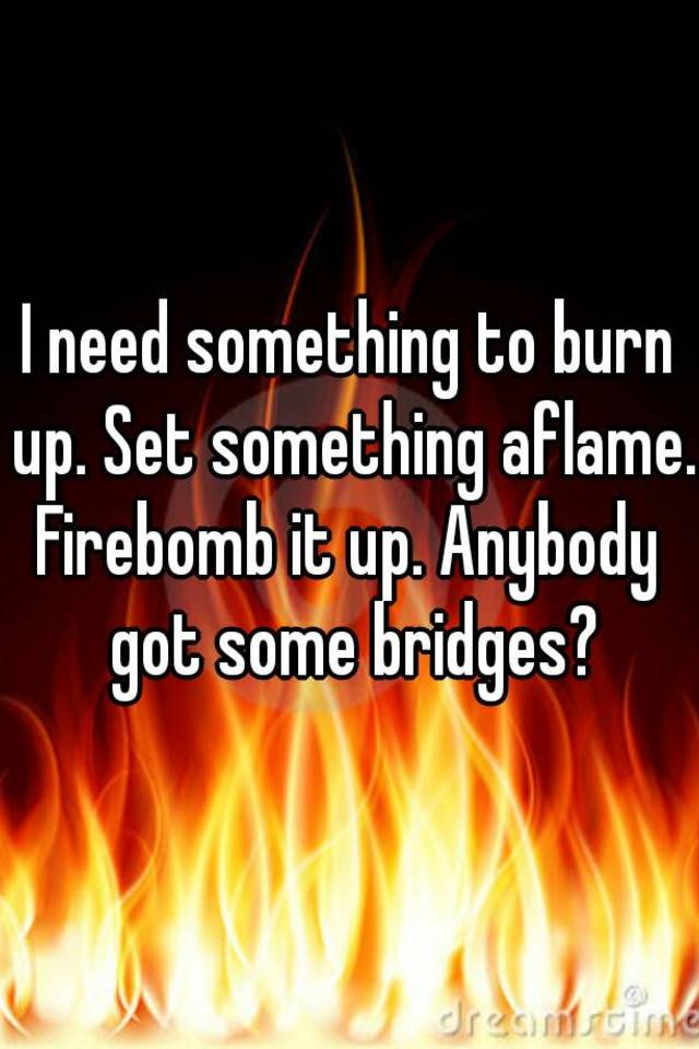 i-need-something-to-burn-up-set-something-aflame-firebomb-it-up