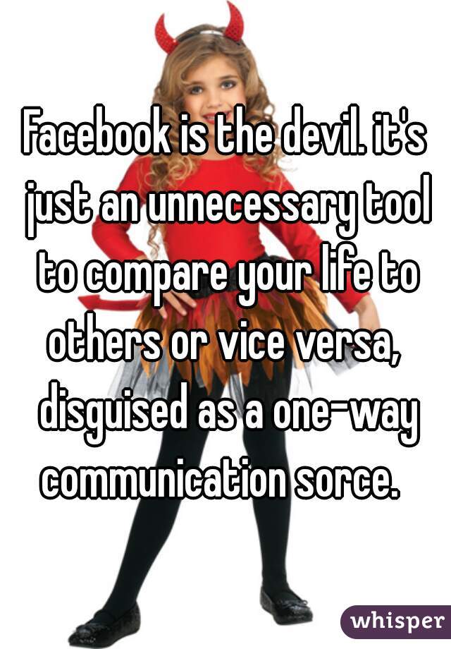Facebook is the devil. it's just an unnecessary tool to compare your life to others or vice versa,  disguised as a one-way communication sorce.  