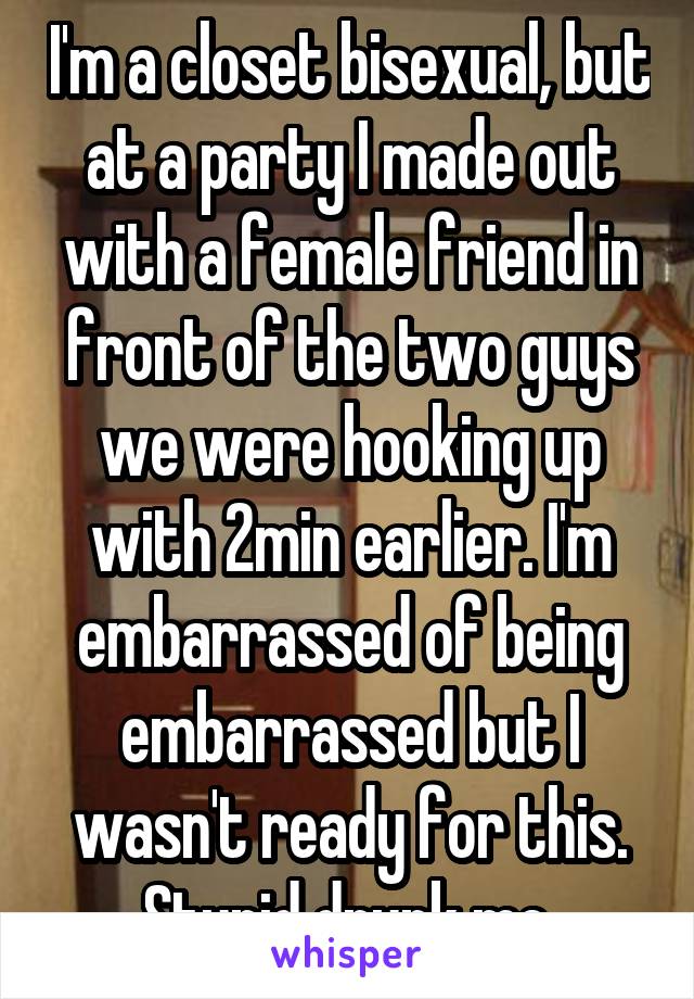 I'm a closet bisexual, but at a party I made out with a female friend in front of the two guys we were hooking up with 2min earlier. I'm embarrassed of being embarrassed but I wasn't ready for this. Stupid drunk me.