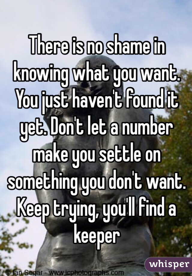 There is no shame in knowing what you want. You just haven't found it yet. Don't let a number  make you settle on something you don't want. Keep trying, you'll find a keeper 