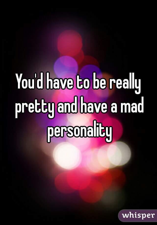 you-d-have-to-be-really-pretty-and-have-a-mad-personality