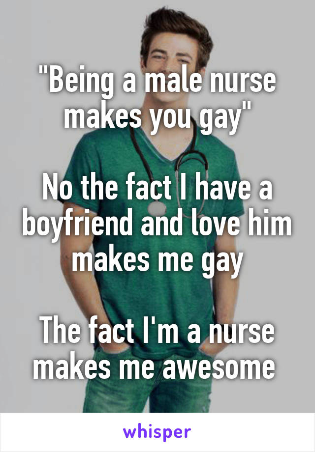 "Being a male nurse makes you gay"

No the fact I have a boyfriend and love him makes me gay

The fact I'm a nurse makes me awesome 