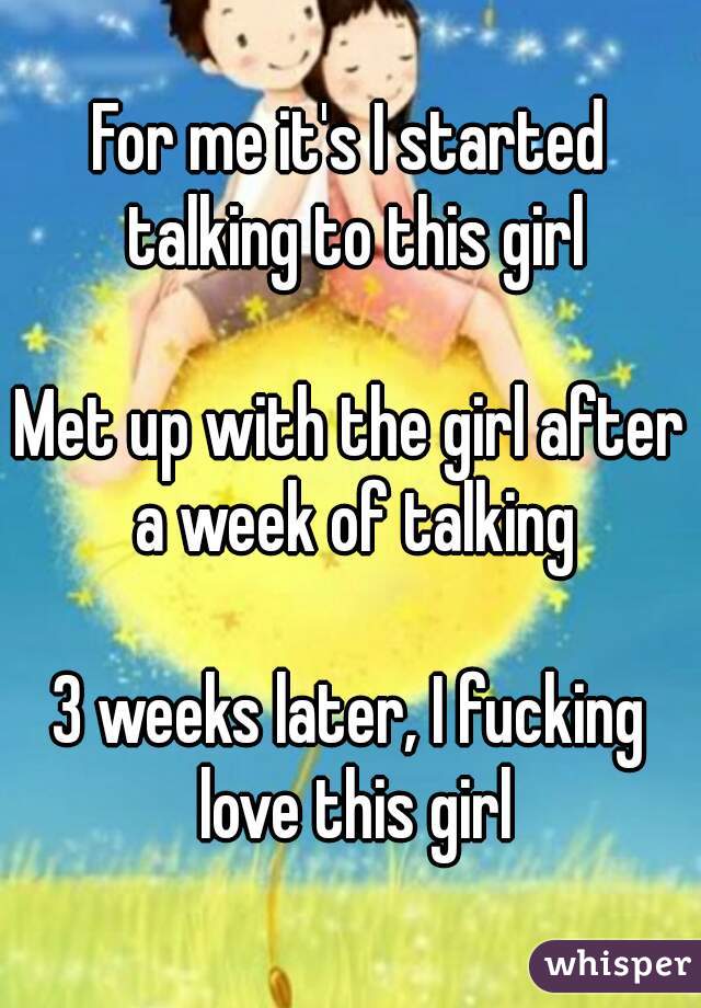 For me it's I started talking to this girl

Met up with the girl after a week of talking

3 weeks later, I fucking love this girl