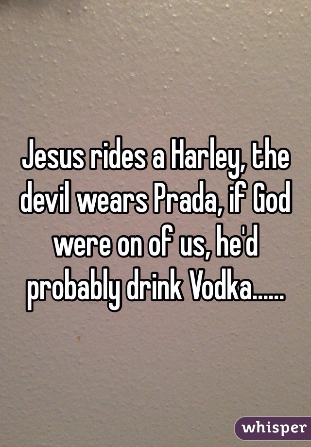 Jesus rides a Harley, the devil wears Prada, if God were on of us, he'd