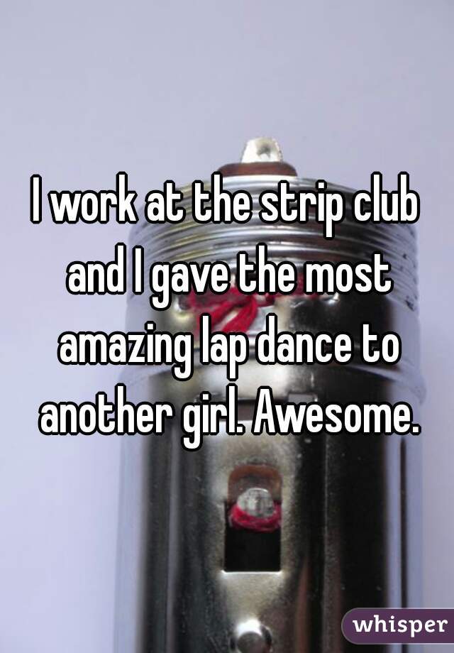 I work at the strip club and I gave the most amazing lap dance to another girl. Awesome.
