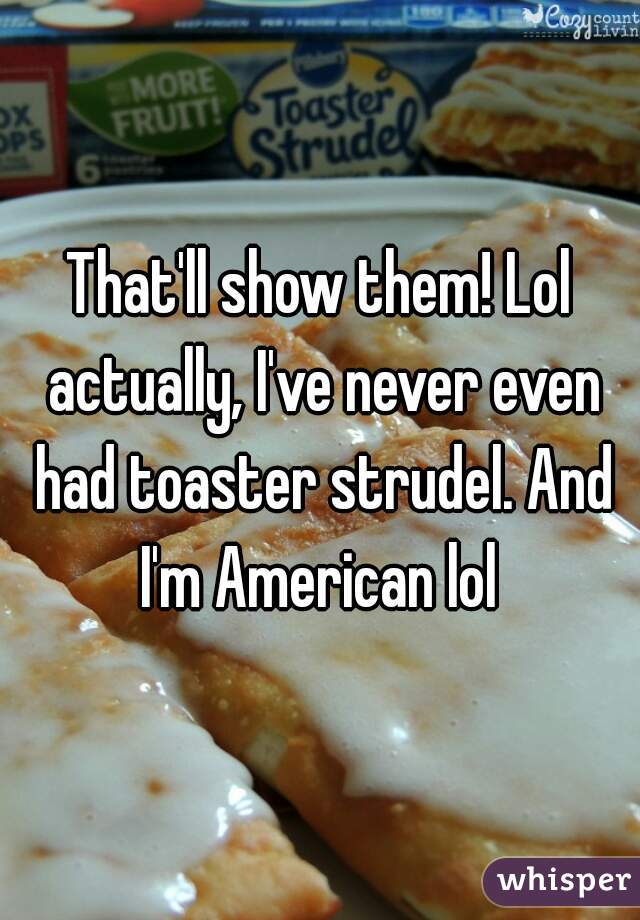 That'll show them! Lol actually, I've never even had toaster strudel. And I'm American lol 