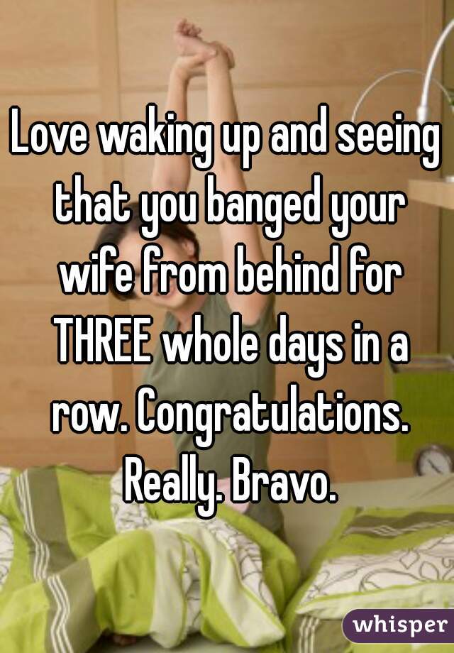 Love waking up and seeing that you banged your wife from behind for THREE whole days in a row. Congratulations. Really. Bravo.
