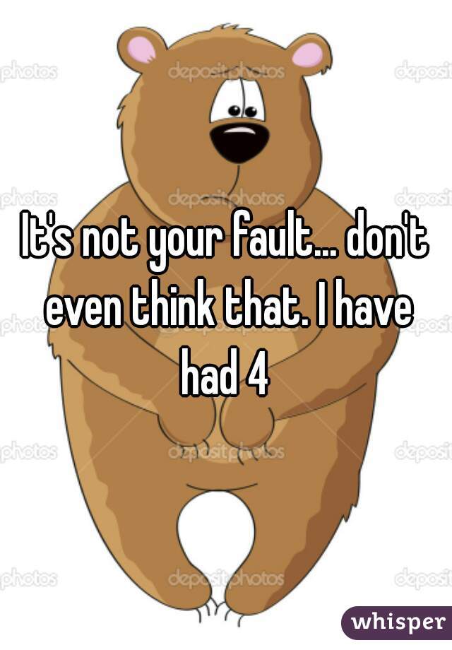 It's not your fault... don't even think that. I have had 4 