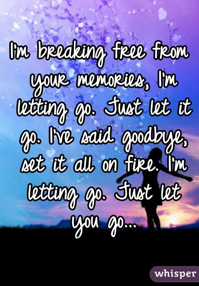 I'm breaking free from your memories, I'm letting go. Just let it go. I've said goodbye, set it all on fire. I'm letting go. Just let you go...