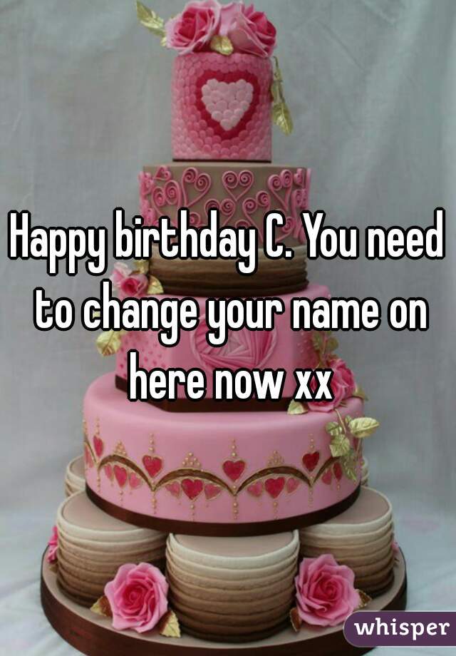 Happy birthday C. You need to change your name on here now xx