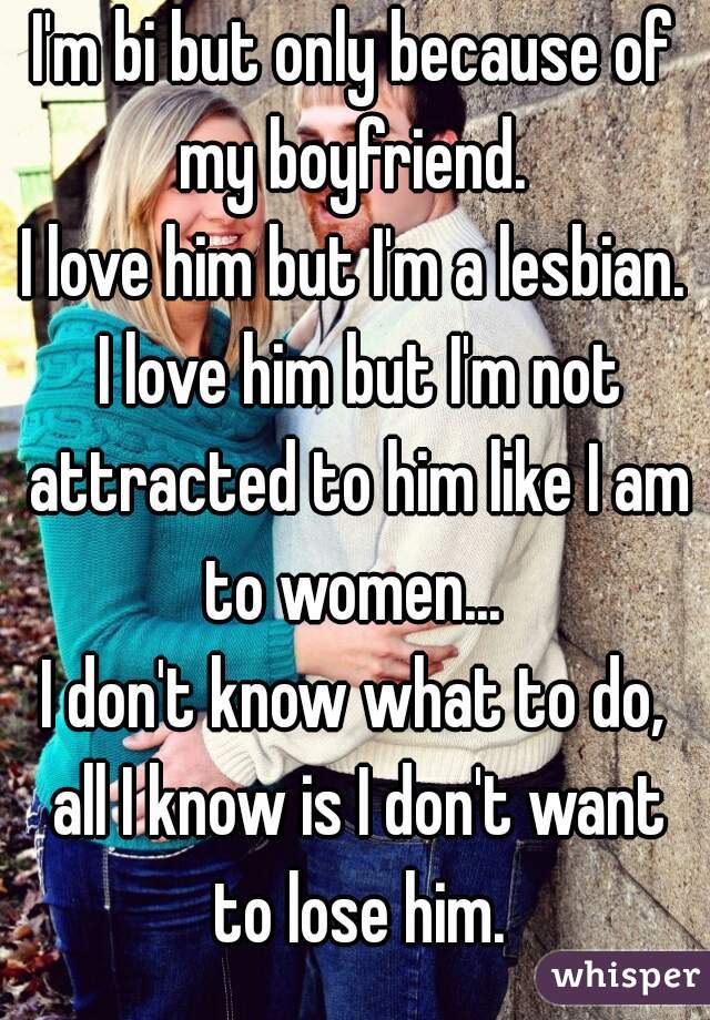 I'm bi but only because of my boyfriend. 
I love him but I'm a lesbian. I love him but I'm not attracted to him like I am to women... 
I don't know what to do, all I know is I don't want to lose him.
