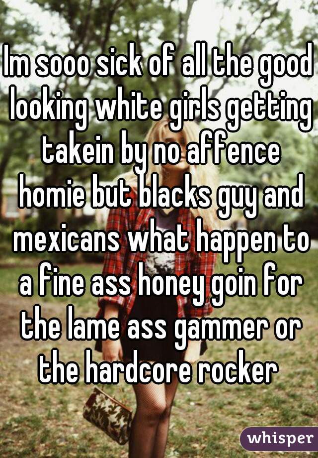 Im sooo sick of all the good looking white girls getting takein by no affence homie but blacks guy and mexicans what happen to a fine ass honey goin for the lame ass gammer or the hardcore rocker 