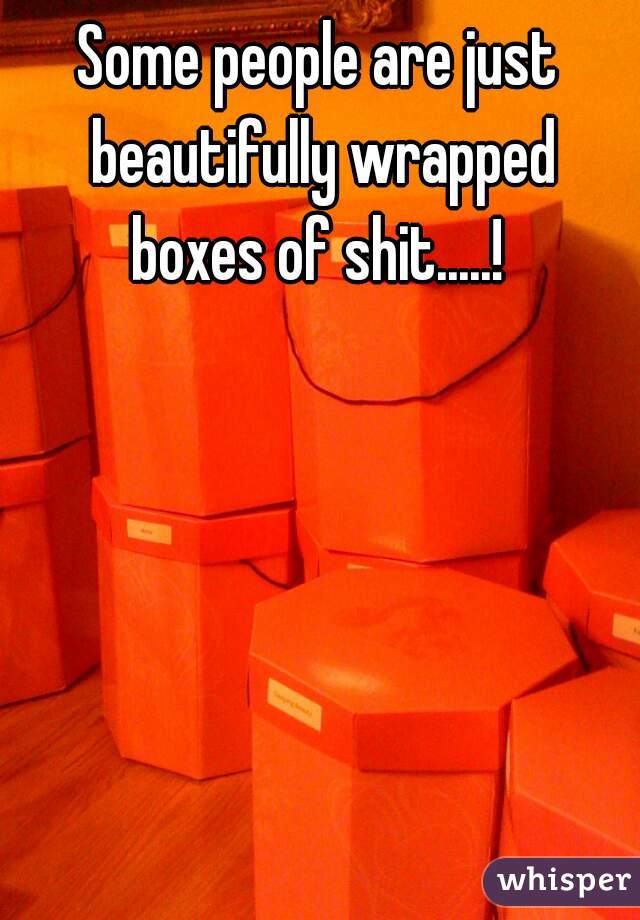 Some people are just beautifully wrapped boxes of shit.....! 