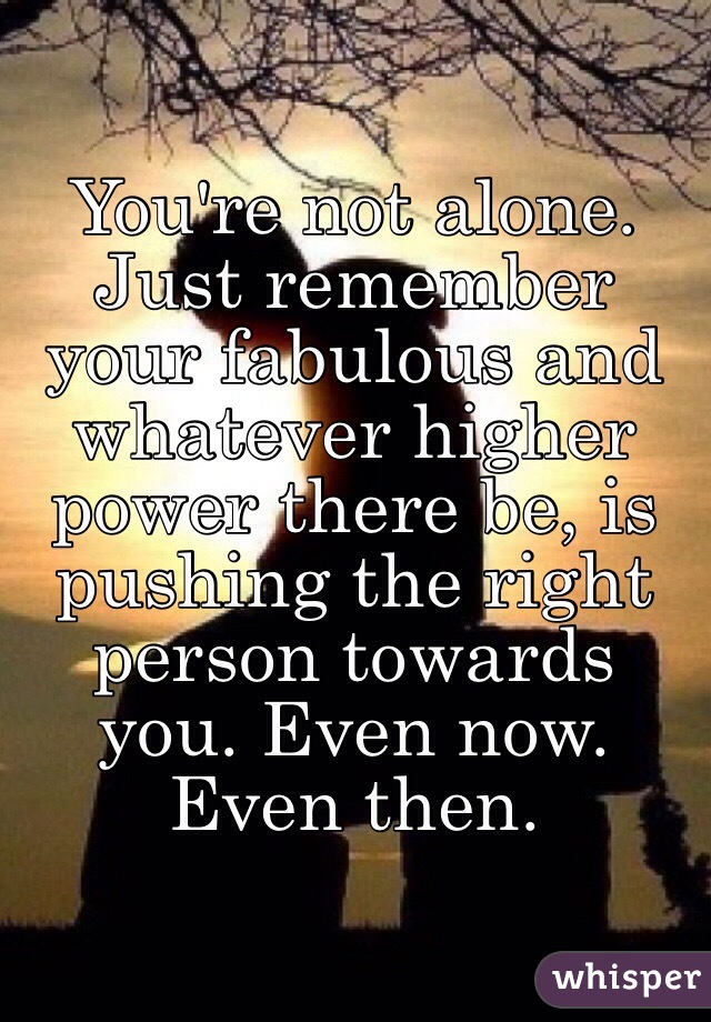 You're not alone. Just remember your fabulous and whatever higher power there be, is pushing the right person towards you. Even now. Even then. 