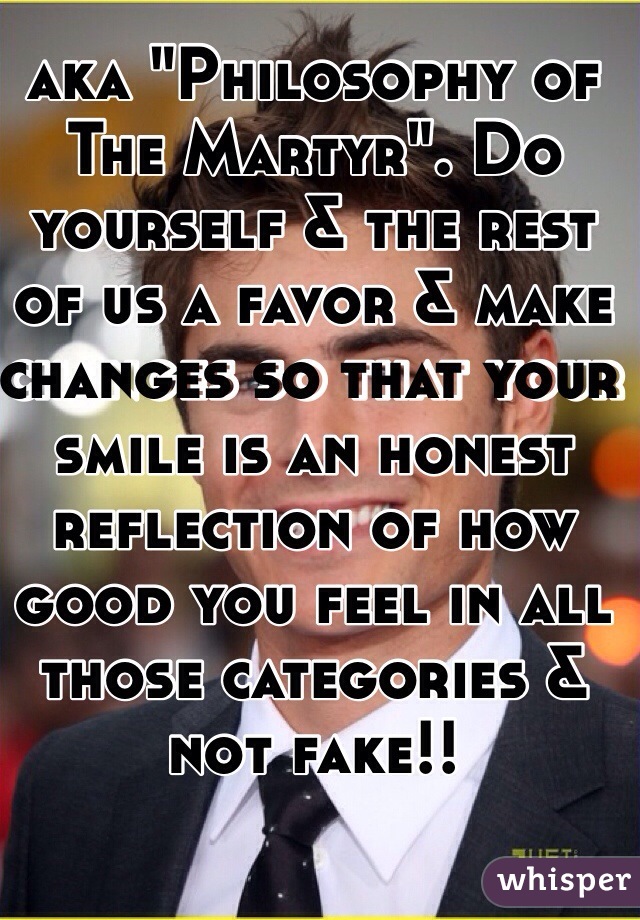 aka "Philosophy of The Martyr". Do yourself & the rest of us a favor & make changes so that your smile is an honest reflection of how good you feel in all those categories & not fake!!