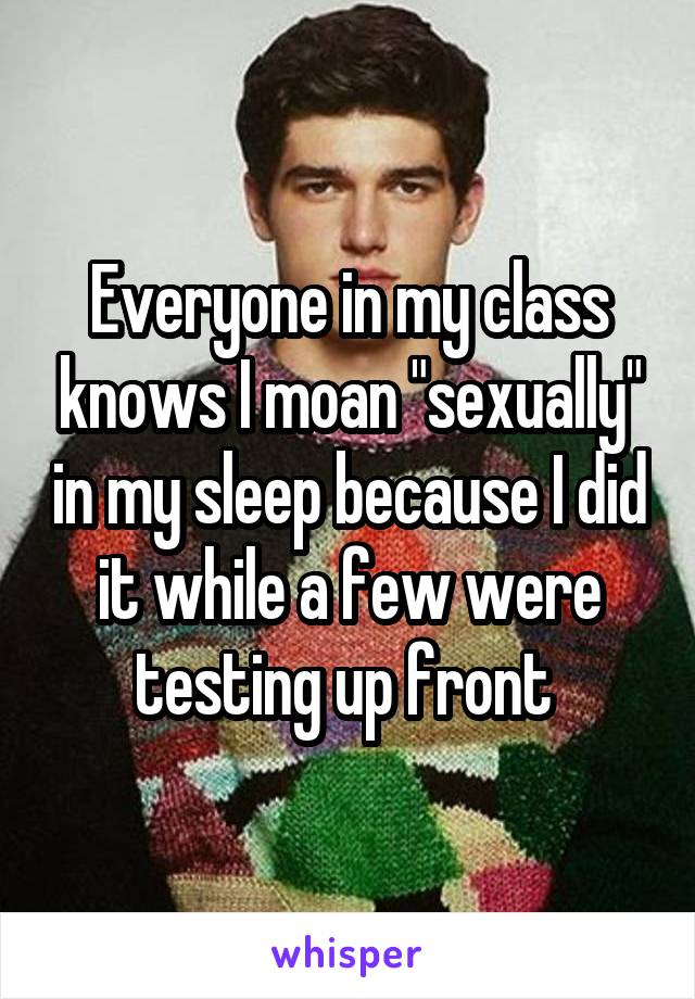 Everyone in my class knows I moan "sexually" in my sleep because I did it while a few were testing up front 