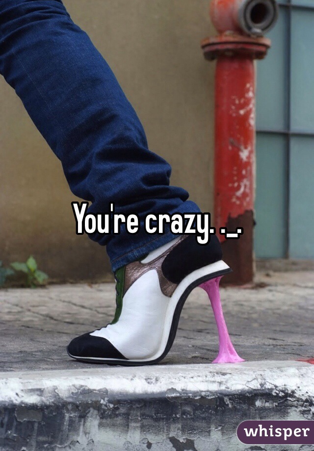 You're crazy. ._.