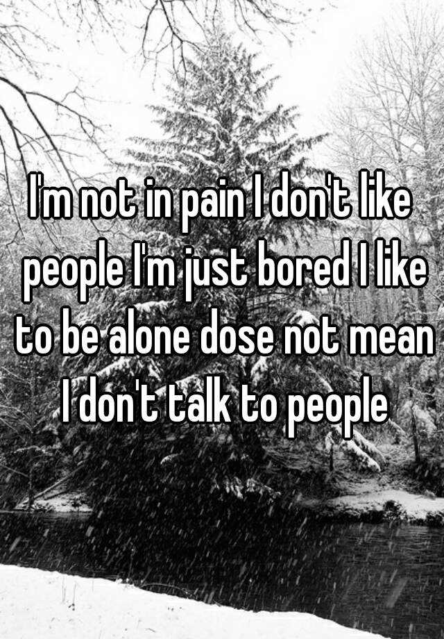 i-m-not-in-pain-i-don-t-like-people-i-m-just-bored-i-like-to-be-alone