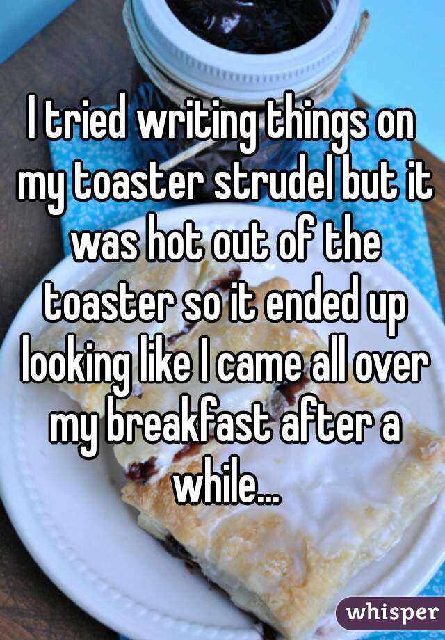I tried writing things on my toaster strudel but it was hot out of the toaster so it ended up looking like I came all over my breakfast after a while...