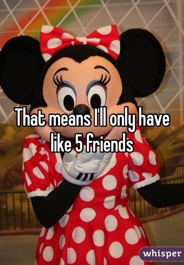 That means I'll only have like 5 friends
