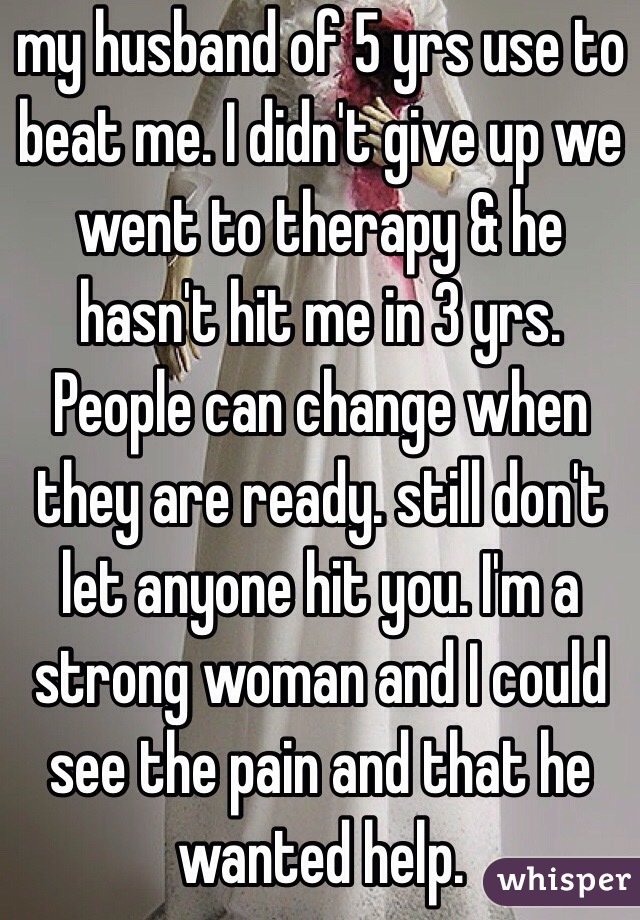 my husband of 5 yrs use to beat me. I didn't give up we went to therapy & he hasn't hit me in 3 yrs. People can change when they are ready. still don't let anyone hit you. I'm a strong woman and I could see the pain and that he wanted help. 