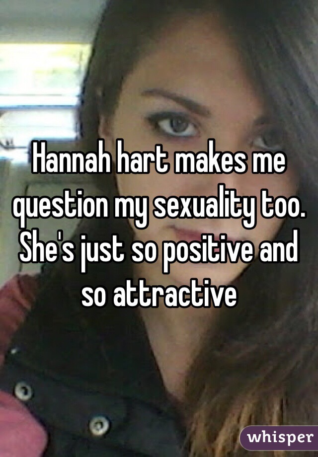 Hannah hart makes me question my sexuality too. She's just so positive and so attractive