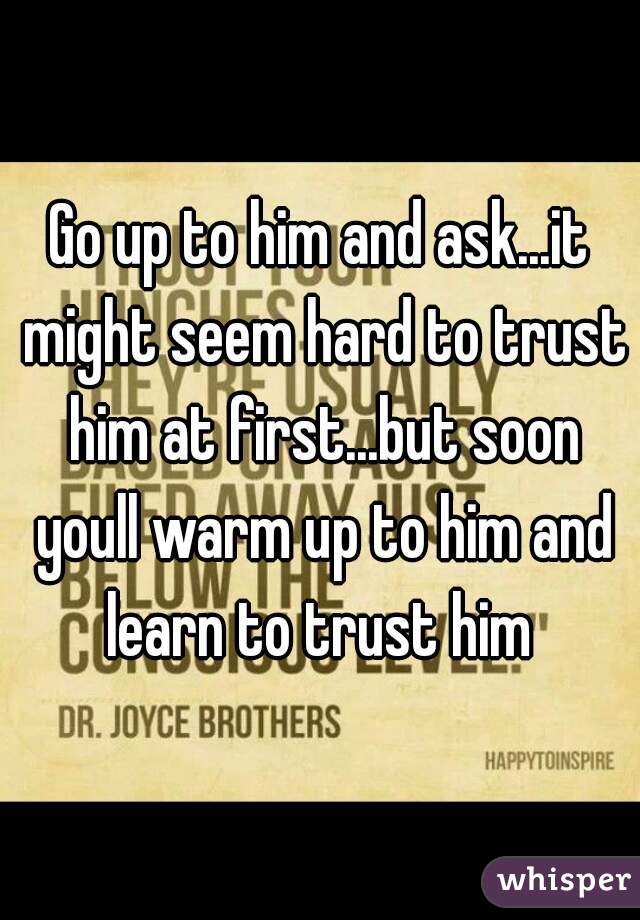 Go up to him and ask...it might seem hard to trust him at first...but soon youll warm up to him and learn to trust him 