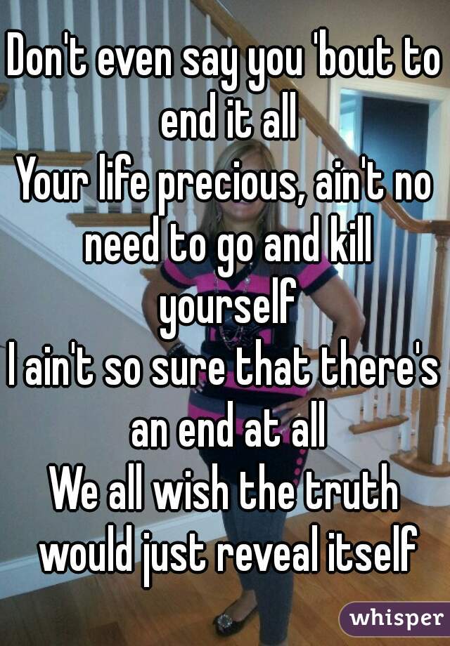 Don't even say you 'bout to end it all
Your life precious, ain't no need to go and kill yourself
I ain't so sure that there's an end at all
We all wish the truth would just reveal itself