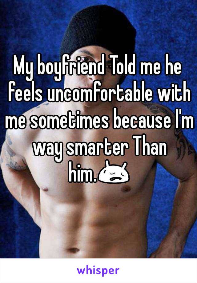 My boyfriend Told me he feels uncomfortable with me sometimes because I'm way smarter Than him. 
