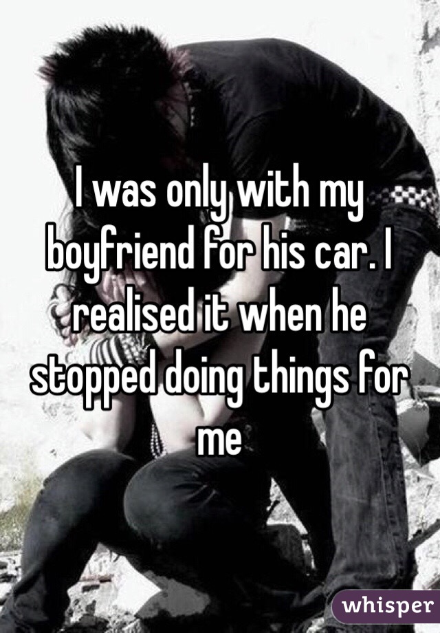 I was only with my boyfriend for his car. I realised it when he stopped doing things for me 