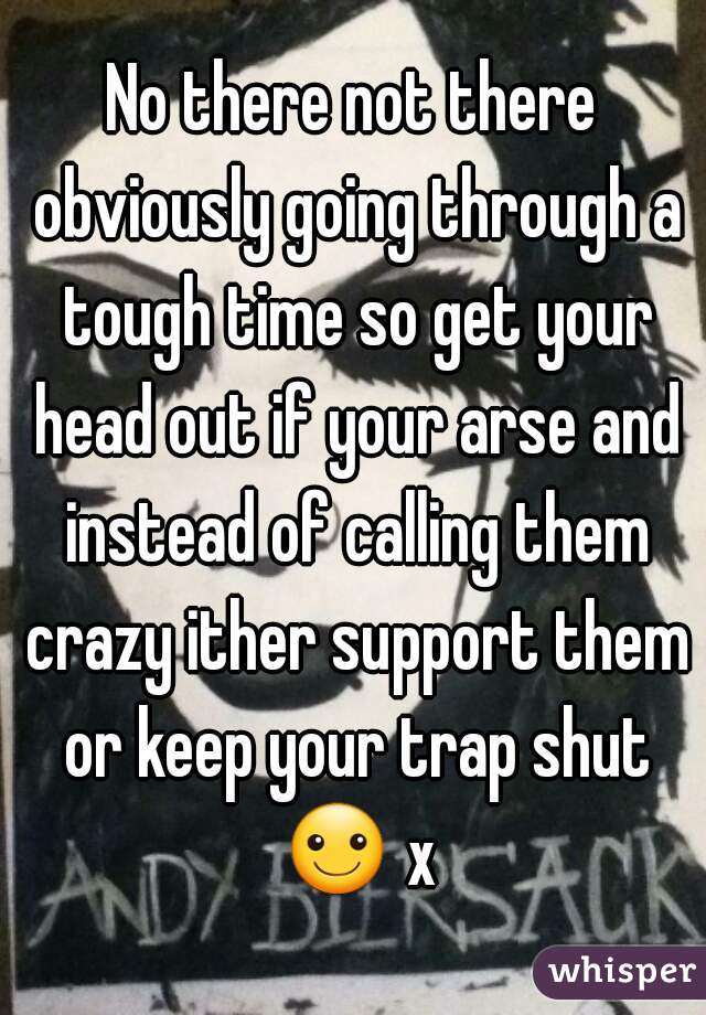 No there not there obviously going through a tough time so get your head out if your arse and instead of calling them crazy ither support them or keep your trap shut ☺ x