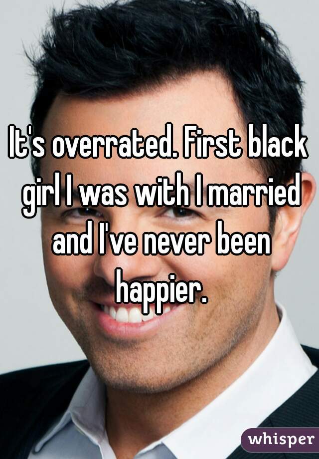 It's overrated. First black girl I was with I married and I've never been happier.