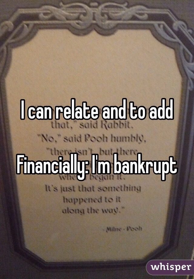 I can relate and to add

Financially: I'm bankrupt