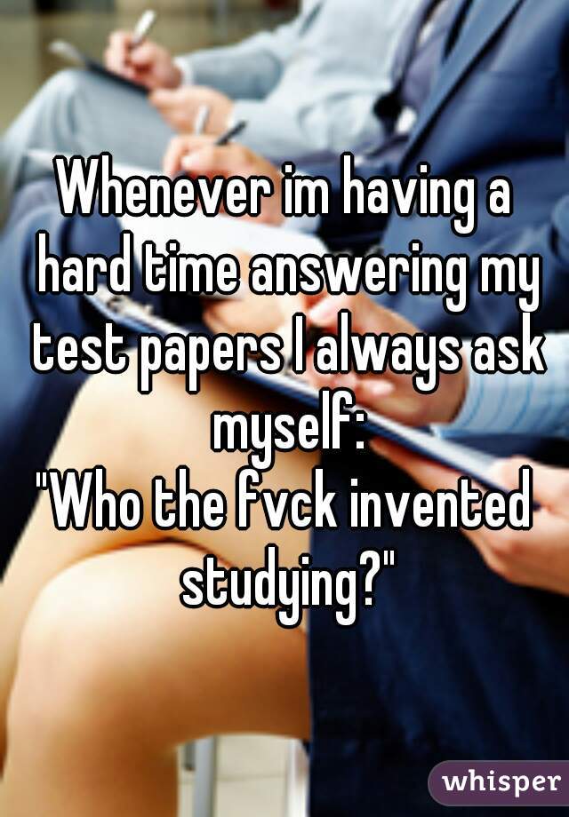 Whenever im having a hard time answering my test papers I always ask myself:
"Who the fvck invented studying?"