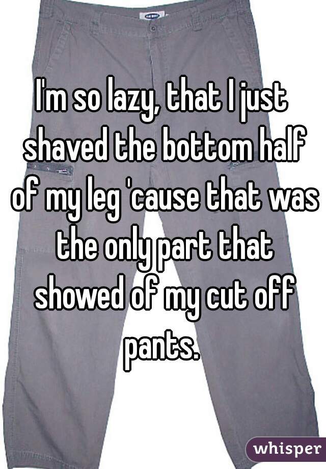 I'm so lazy, that I just shaved the bottom half of my leg 'cause that was the only part that showed of my cut off pants. 