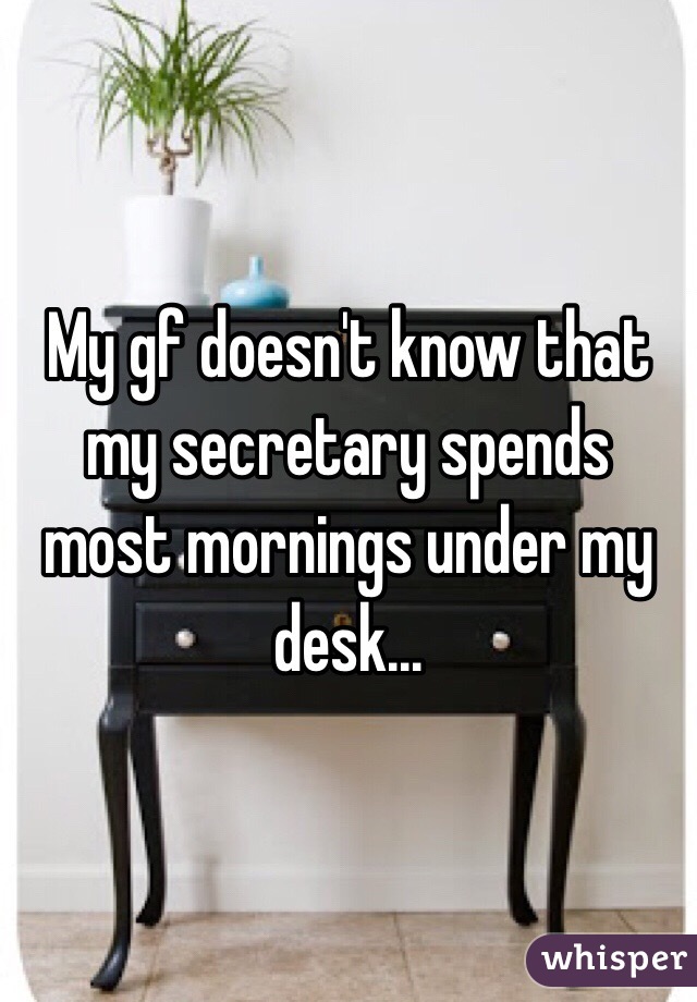 My gf doesn't know that my secretary spends most mornings under my desk...
